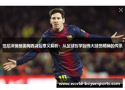 范尼深情赞美梅西背后意义解析：从足球哲学到伟大球员精神的传承