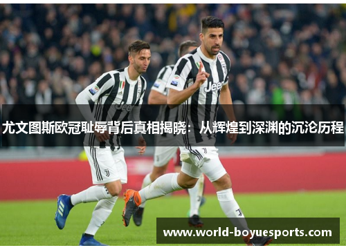 尤文图斯欧冠耻辱背后真相揭晓：从辉煌到深渊的沉沦历程