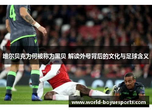 维尔贝克为何被称为黑贝 解读外号背后的文化与足球含义
