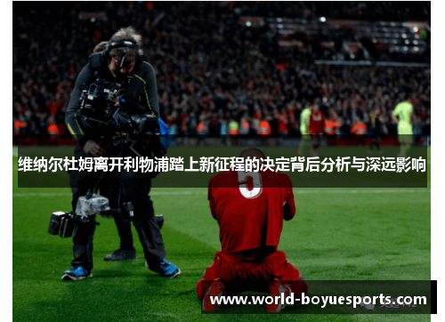 维纳尔杜姆离开利物浦踏上新征程的决定背后分析与深远影响