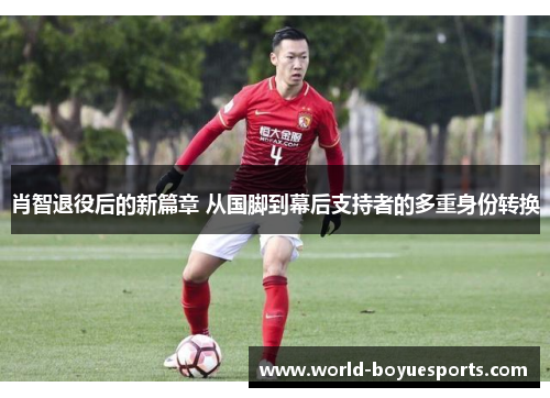 肖智退役后的新篇章 从国脚到幕后支持者的多重身份转换