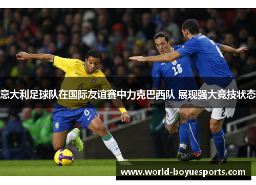 意大利足球队在国际友谊赛中力克巴西队 展现强大竞技状态